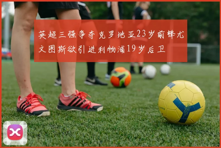 英超三强争夺克罗地亚23岁前锋尤文图斯欲引进利物浦19岁后卫